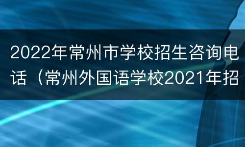 2022年常州市学校招生咨询电话（常州外国语学校2021年招生电话）