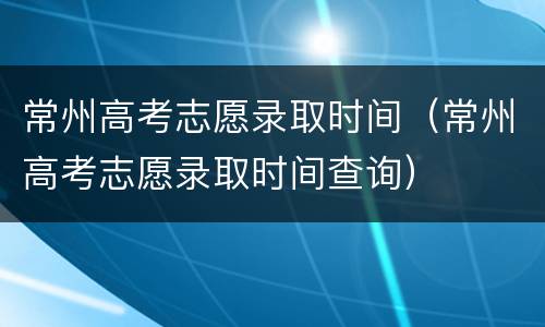 常州高考志愿录取时间（常州高考志愿录取时间查询）