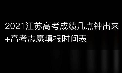2021江苏高考成绩几点钟出来+高考志愿填报时间表