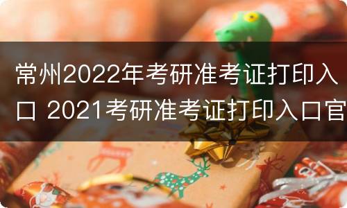 常州2022年考研准考证打印入口 2021考研准考证打印入口官网