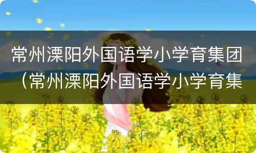 常州溧阳外国语学小学育集团（常州溧阳外国语学小学育集团怎么样）