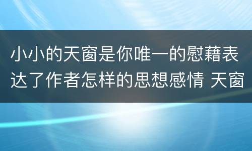 小小的天窗是你唯一的慰藉表达了作者怎样的思想感情 天窗这篇课文表达了什么