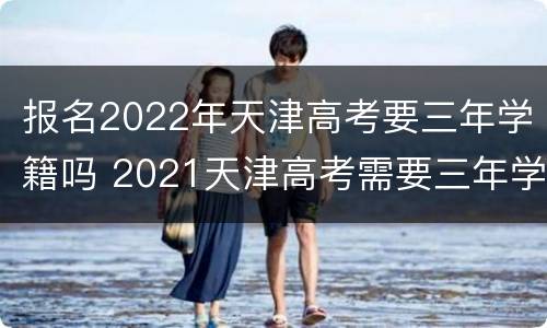 报名2022年天津高考要三年学籍吗 2021天津高考需要三年学籍吗