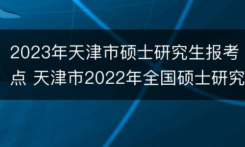 2023年天津市硕士研究生报考点 天津市2022年全国硕士研究生招生考试报考须知