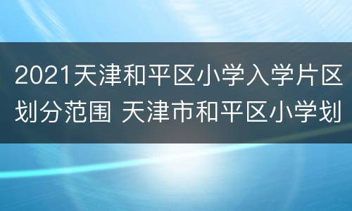2021天津和平区小学入学片区划分范围 天津市和平区小学划片2021