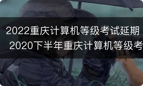 2022重庆计算机等级考试延期 2020下半年重庆计算机等级考试