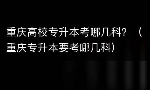 重庆高校专升本考哪几科？（重庆专升本要考哪几科）