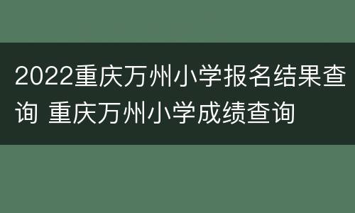 2022重庆万州小学报名结果查询 重庆万州小学成绩查询