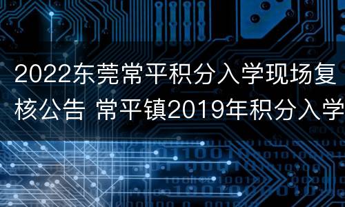 2022东莞常平积分入学现场复核公告 常平镇2019年积分入学结果