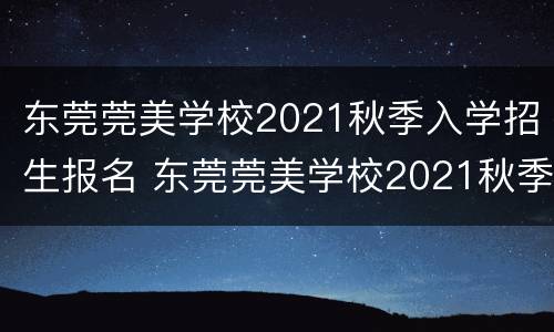 东莞莞美学校2021秋季入学招生报名 东莞莞美学校2021秋季入学招生报名人数