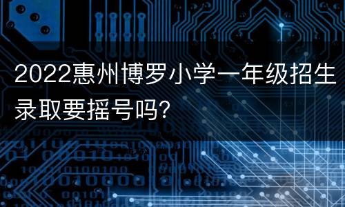 2022惠州博罗小学一年级招生录取要摇号吗？