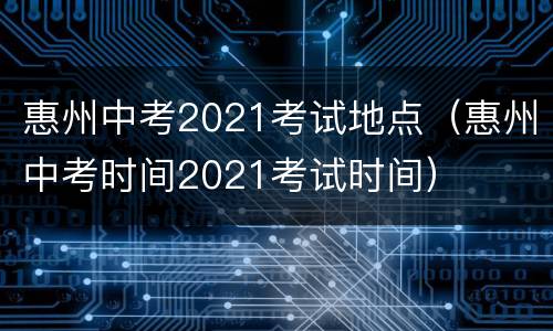 惠州中考2021考试地点（惠州中考时间2021考试时间）