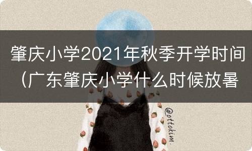 肇庆小学2021年秋季开学时间（广东肇庆小学什么时候放暑假2021年）