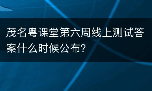 茂名粤课堂第六周线上测试答案什么时候公布？