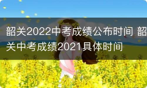 韶关2022中考成绩公布时间 韶关中考成绩2021具体时间