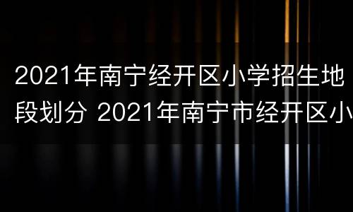 2021年南宁经开区小学招生地段划分 2021年南宁市经开区小学划分