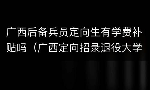 广西后备兵员定向生有学费补贴吗（广西定向招录退役大学生士兵）