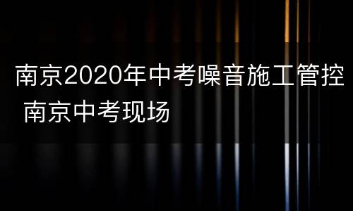 南京2020年中考噪音施工管控 南京中考现场