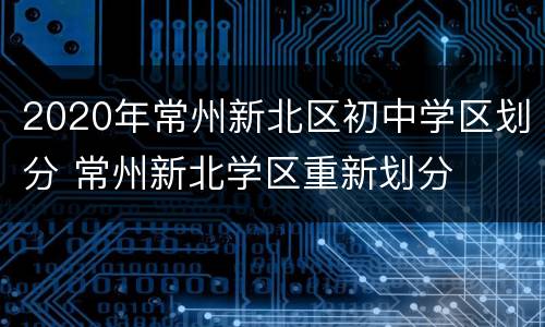 2020年常州新北区初中学区划分 常州新北学区重新划分