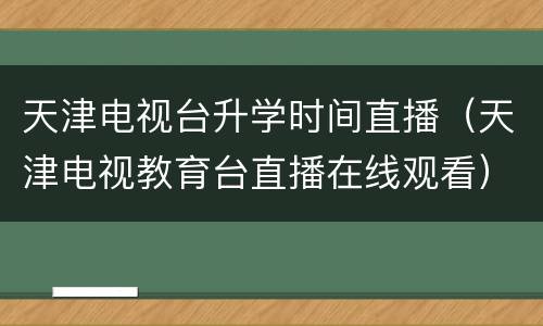 天津电视台升学时间直播（天津电视教育台直播在线观看）