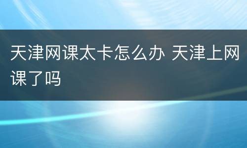 天津网课太卡怎么办 天津上网课了吗
