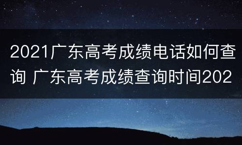 2021广东高考成绩电话如何查询 广东高考成绩查询时间2021具体时间