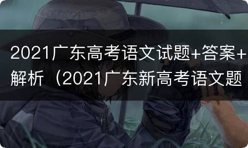 2021广东高考语文试题+答案+解析（2021广东新高考语文题目解析）