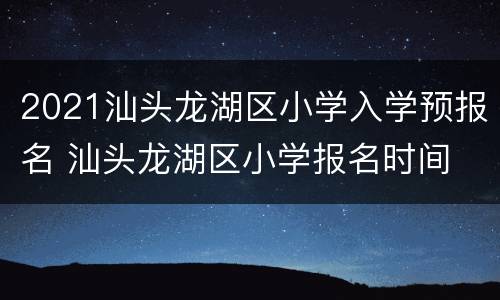2021汕头龙湖区小学入学预报名 汕头龙湖区小学报名时间