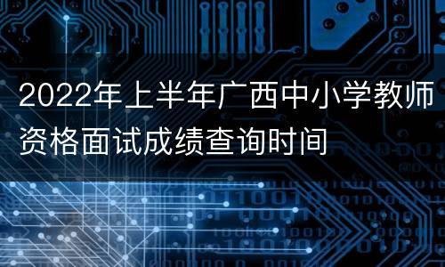 2022年上半年广西中小学教师资格面试成绩查询时间