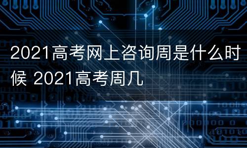 2021高考网上咨询周是什么时候 2021高考周几