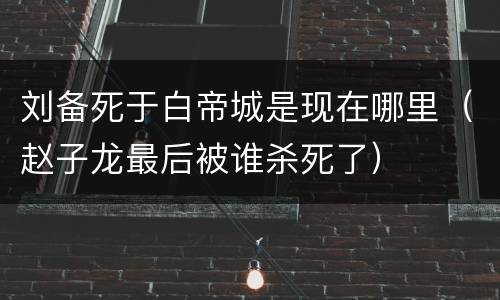 刘备死于白帝城是现在哪里（赵子龙最后被谁杀死了）