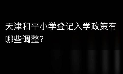 天津和平小学登记入学政策有哪些调整？