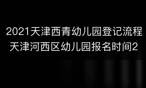2021天津西青幼儿园登记流程 天津河西区幼儿园报名时间2021
