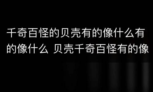 千奇百怪的贝壳有的像什么有的像什么 贝壳千奇百怪有的像什么有的像什么