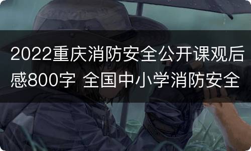2022重庆消防安全公开课观后感800字 全国中小学消防安全公开课观后感2021年