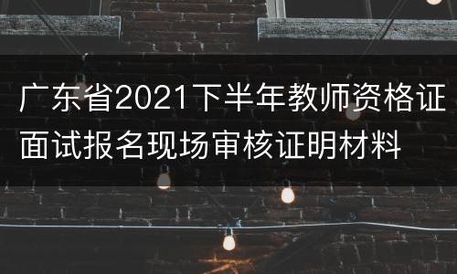 广东省2021下半年教师资格证面试报名现场审核证明材料