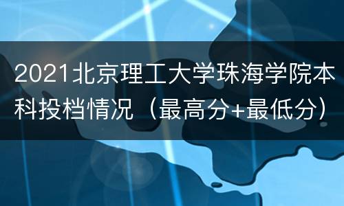 2021北京理工大学珠海学院本科投档情况（最高分+最低分）