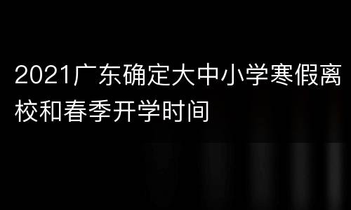 2021广东确定大中小学寒假离校和春季开学时间