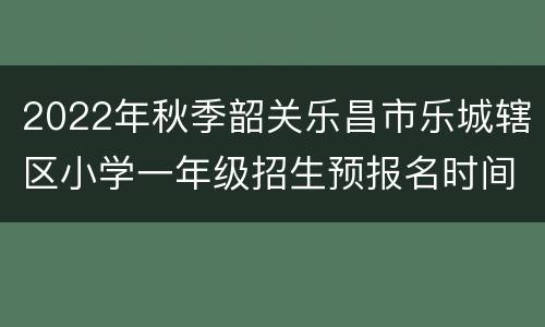 2022年秋季韶关乐昌市乐城辖区小学一年级招生预报名时间