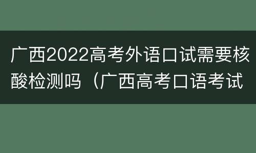 广西2022高考外语口试需要核酸检测吗（广西高考口语考试怎么考）