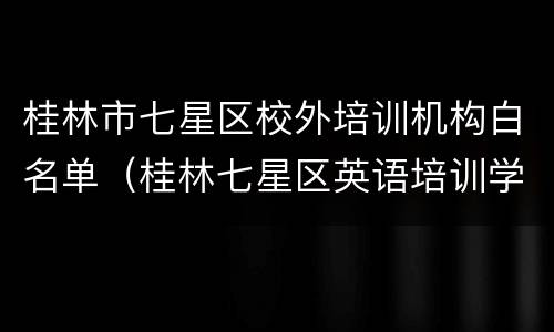 桂林市七星区校外培训机构白名单（桂林七星区英语培训学校）