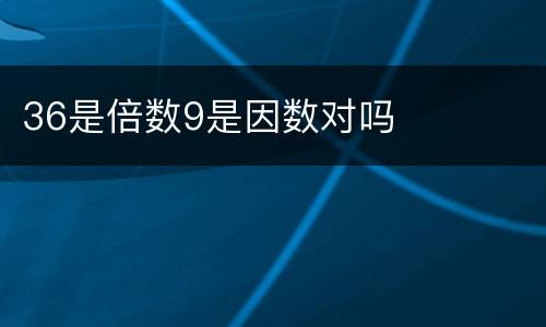 36是倍数9是因数对吗