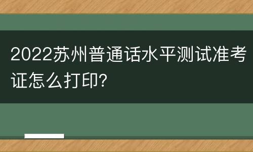 2022苏州普通话水平测试准考证怎么打印？