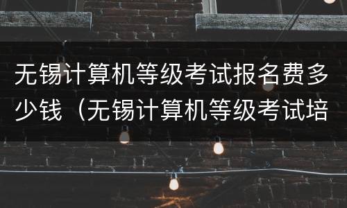无锡计算机等级考试报名费多少钱（无锡计算机等级考试培训机构）