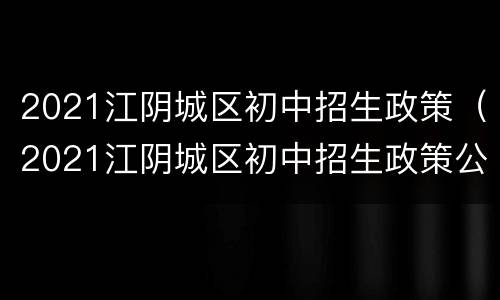 2021江阴城区初中招生政策（2021江阴城区初中招生政策公布）