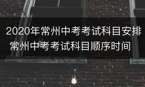 2020年常州中考考试科目安排 常州中考考试科目顺序时间