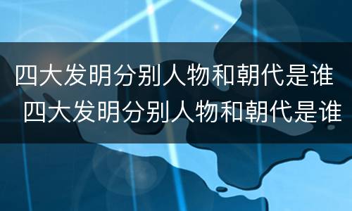 四大发明分别人物和朝代是谁 四大发明分别人物和朝代是谁写的