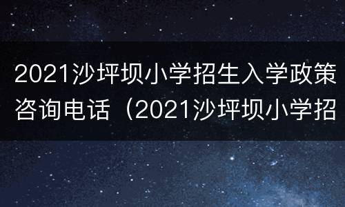 2021沙坪坝小学招生入学政策咨询电话（2021沙坪坝小学招生入学政策咨询电话是多少）