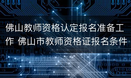 佛山教师资格认定报名准备工作 佛山市教师资格证报名条件