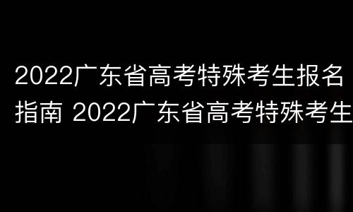 2022广东省高考特殊考生报名指南 2022广东省高考特殊考生报名指南电子版